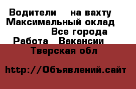 Водители BC на вахту. › Максимальный оклад ­ 79 200 - Все города Работа » Вакансии   . Тверская обл.